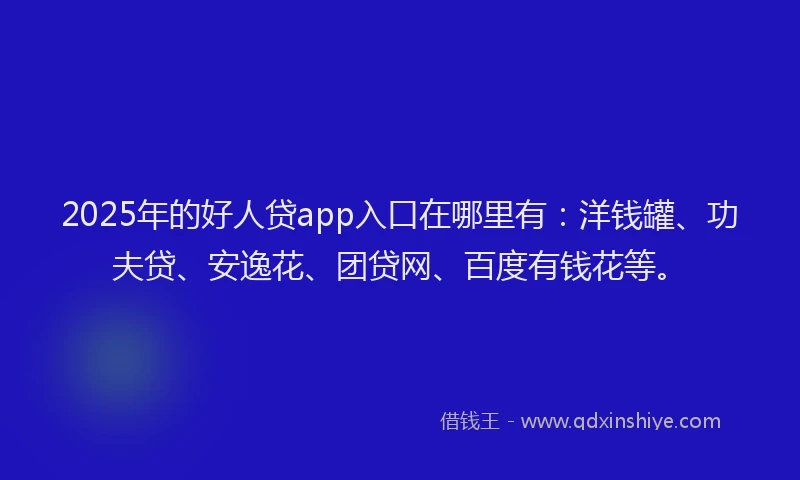 2025年的好人贷app入口在哪里有：洋钱罐、功夫贷、安逸花、团贷网、百度有钱花等。