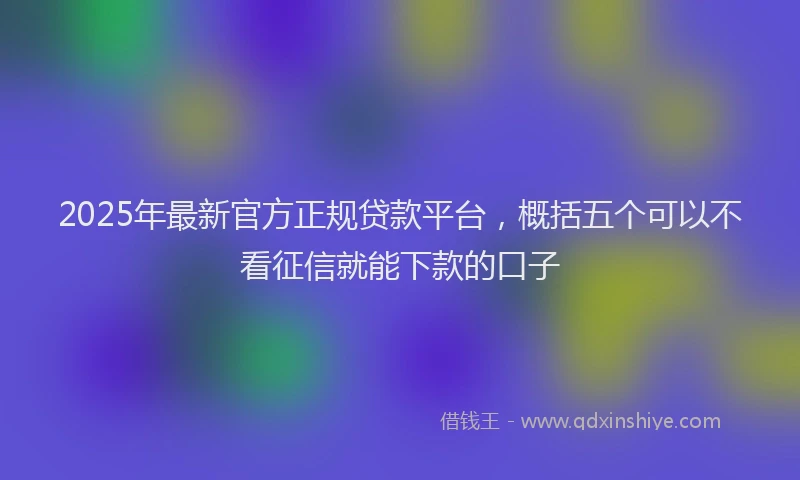 2025年最新官方正规贷款平台，概括五个可以不看征信就能下款的口子