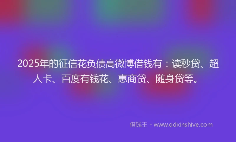 2025年的征信花负债高微博借钱有：读秒贷、超人卡、百度有钱花、惠商贷、随身贷等。