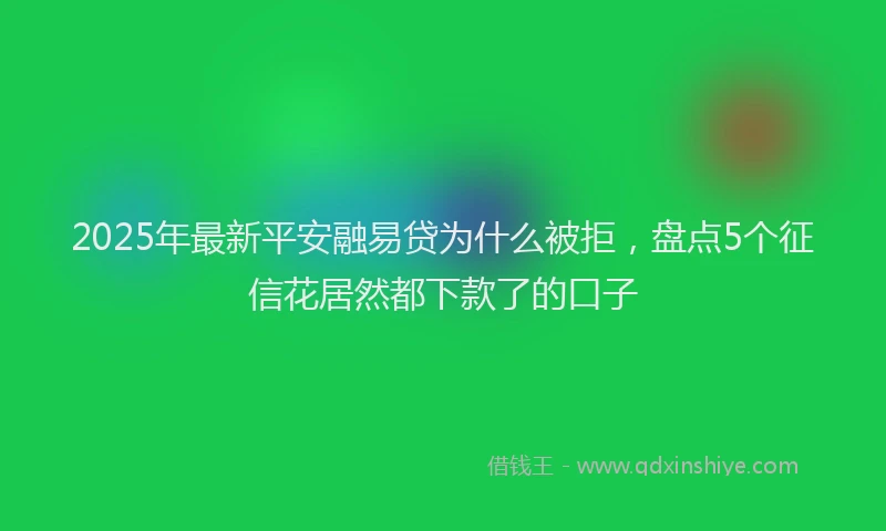 2025年最新平安融易贷为什么被拒，盘点5个征信花居然都下款了的口子