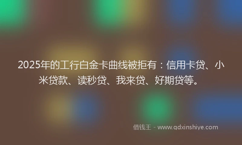 2025年的工行白金卡曲线被拒有：信用卡贷、小米贷款、读秒贷、我来贷、好期贷等。