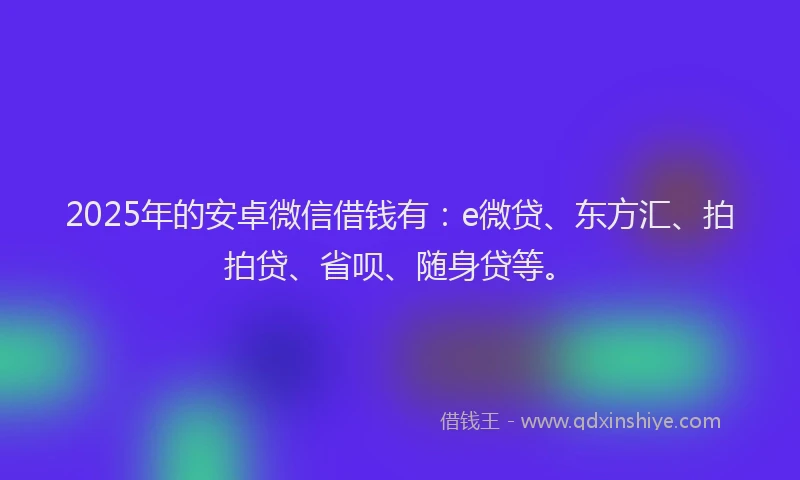 2025年的安卓微信借钱有：e微贷、东方汇、拍拍贷、省呗、随身贷等。
