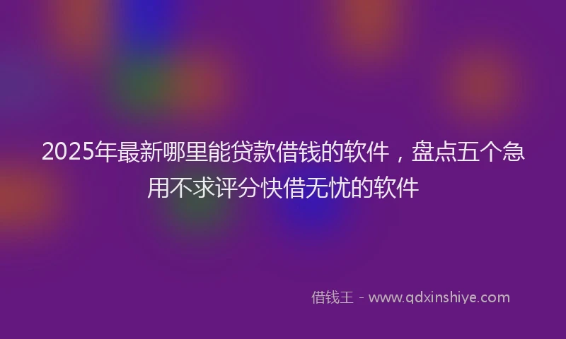 2025年最新哪里能贷款借钱的软件，盘点五个急用不求评分快借无忧的软件