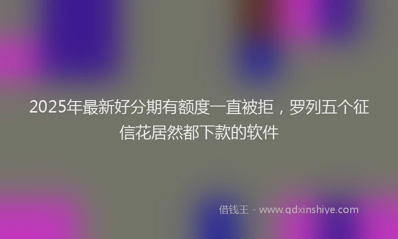 2025年最新好分期有额度一直被拒，罗列五个征信花居然都下款的软件