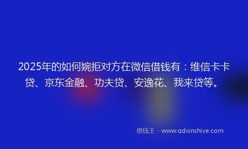 2025年的如何婉拒对方在微信借钱有：维信卡卡贷、京东金融、功夫贷、安逸花、我来贷等。
