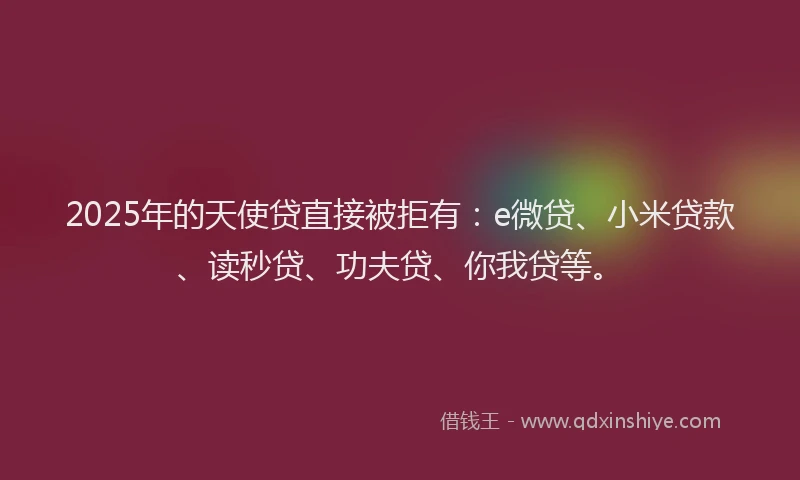 2025年的天使贷直接被拒有：e微贷、小米贷款、读秒贷、功夫贷、你我贷等。