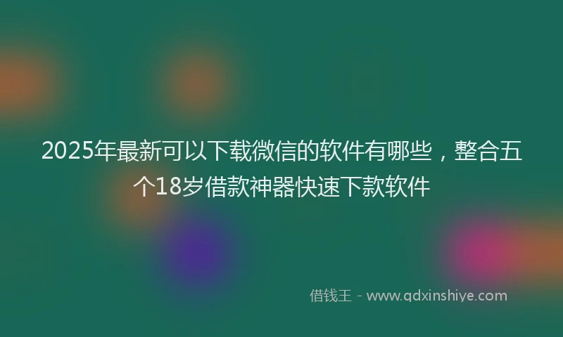 2025年最新可以下载微信的软件有哪些，整合五个18岁借款神器快速下款软件