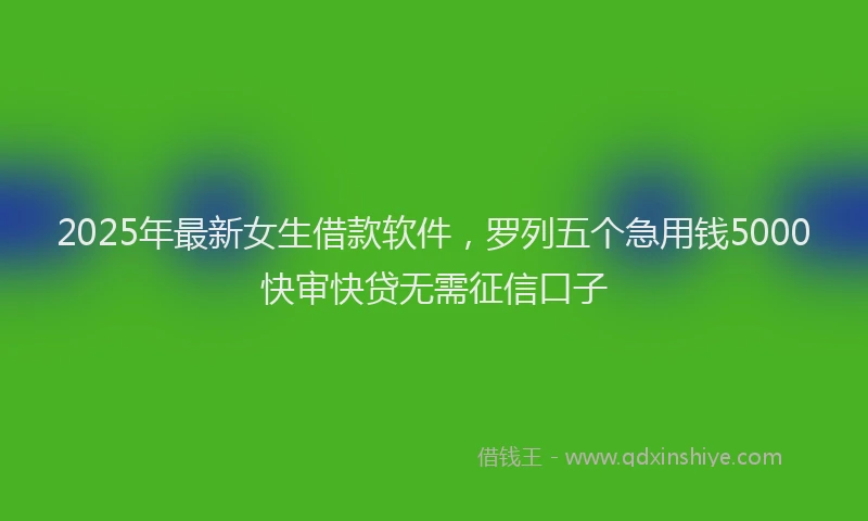 2025年最新女生借款软件，罗列五个急用钱5000快审快贷无需征信口子