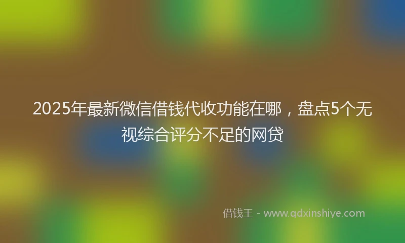 2025年最新微信借钱代收功能在哪，盘点5个无视综合评分不足的网贷