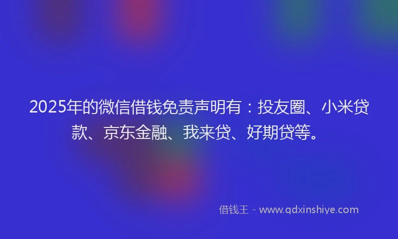 2025年的微信借钱免责声明有：投友圈、小米贷款、京东金融、我来贷、好期贷等。