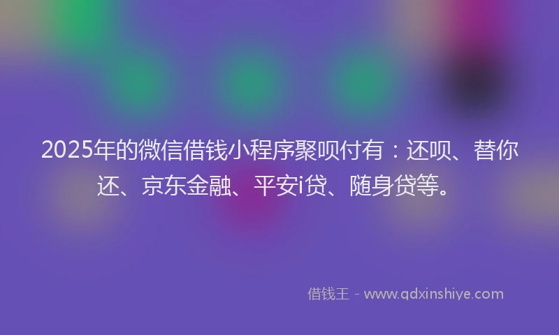 2025年的微信借钱小程序聚呗付有：还呗、替你还、京东金融、平安i贷、随身贷等。