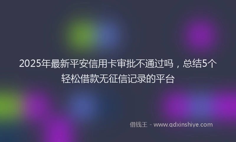 2025年最新平安信用卡审批不通过吗，总结5个轻松借款无征信记录的平台