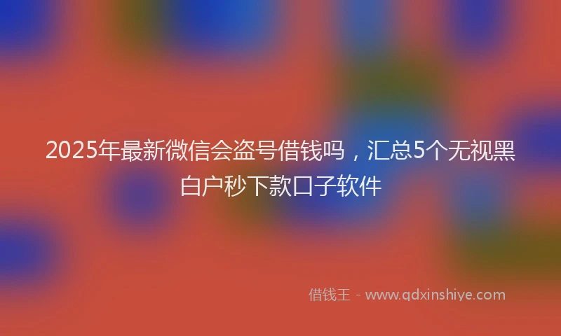 2025年最新微信会盗号借钱吗，汇总5个无视黑白户秒下款口子软件