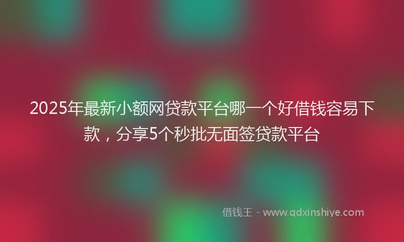 2025年最新小额网贷款平台哪一个好借钱容易下款，分享5个秒批无面签贷款平台