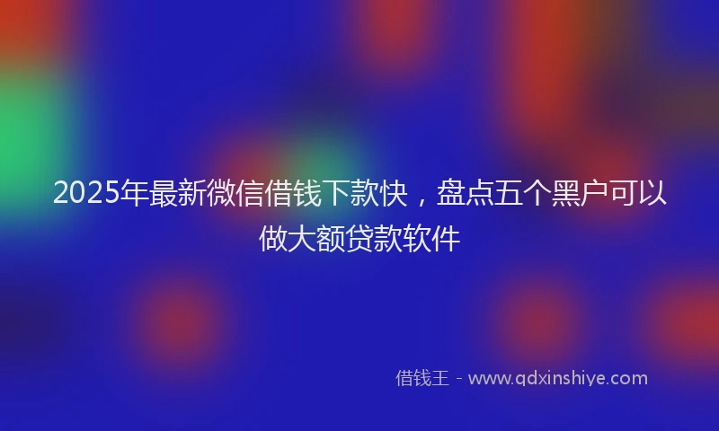 2025年最新微信借钱下款快，盘点五个黑户可以做大额贷款软件