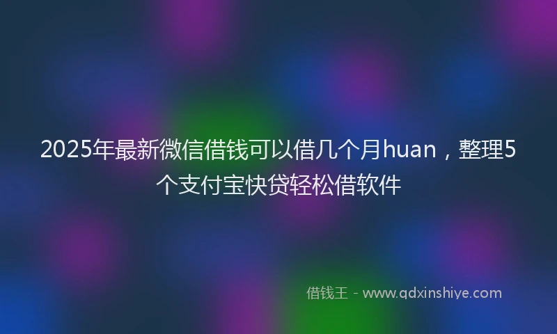 2025年最新微信借钱可以借几个月huan，整理5个支付宝快贷轻松借软件