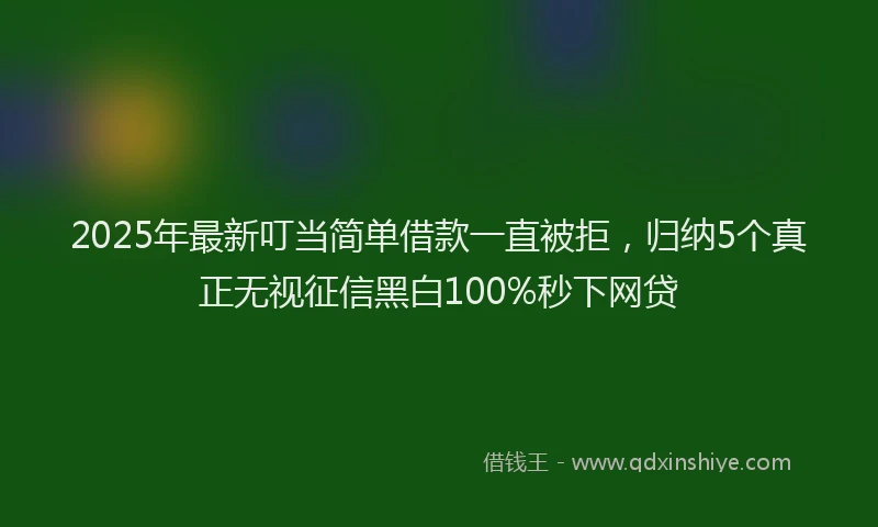 2025年最新叮当简单借款一直被拒，归纳5个真正无视征信黑白100%秒下网贷