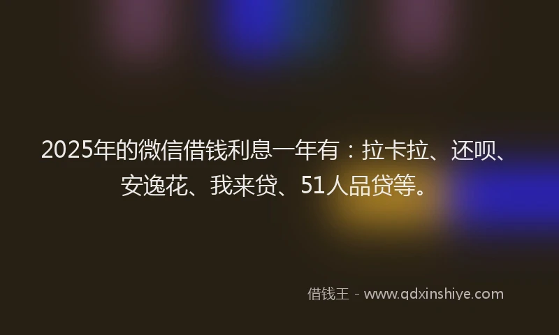 2025年的微信借钱利息一年有：拉卡拉、还呗、安逸花、我来贷、51人品贷等。