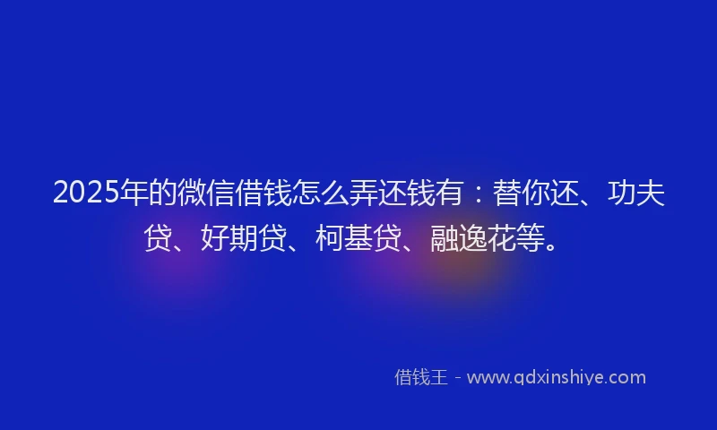 2025年的微信借钱怎么弄还钱有：替你还、功夫贷、好期贷、柯基贷、融逸花等。