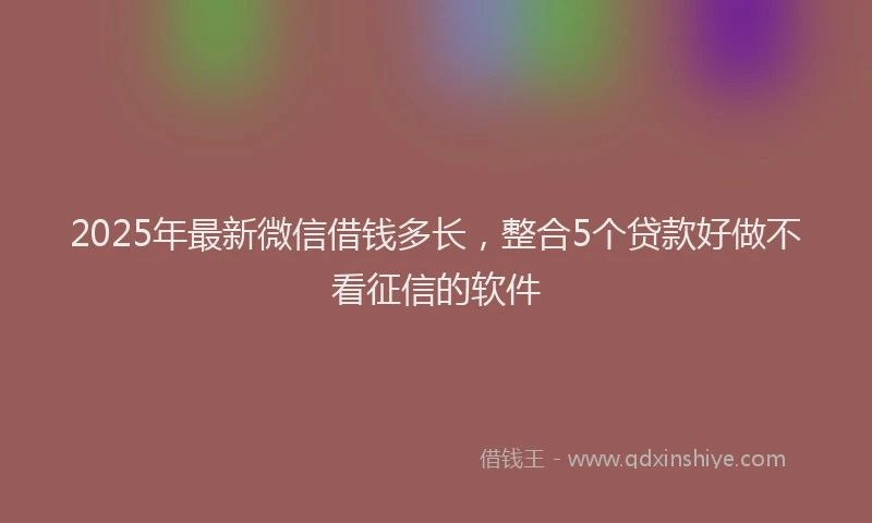 2025年最新微信借钱多长，整合5个贷款好做不看征信的软件