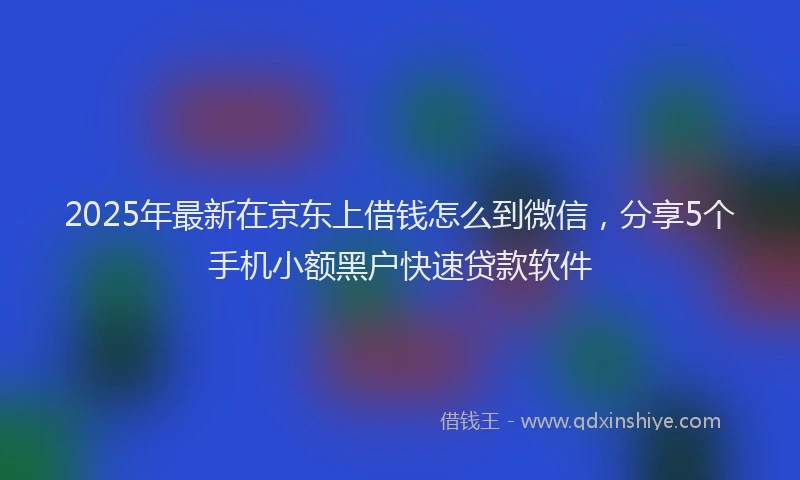 2025年最新在京东上借钱怎么到微信，分享5个手机小额黑户快速贷款软件
