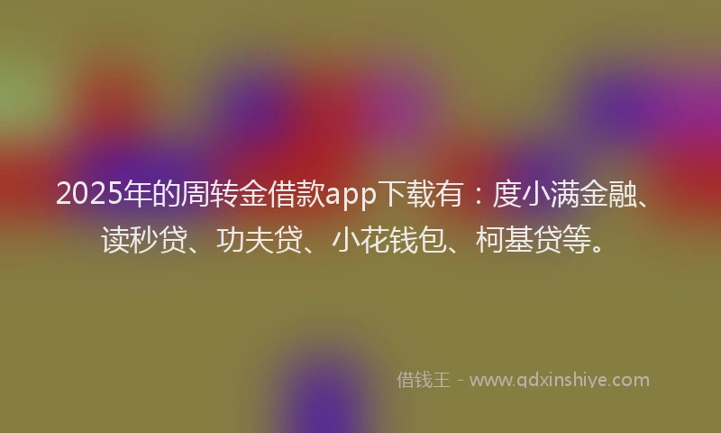 2025年的周转金借款app下载有：度小满金融、读秒贷、功夫贷、小花钱包、柯基贷等。