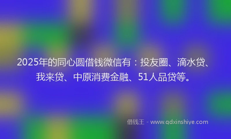 2025年的同心圆借钱微信有：投友圈、滴水贷、我来贷、中原消费金融、51人品贷等。