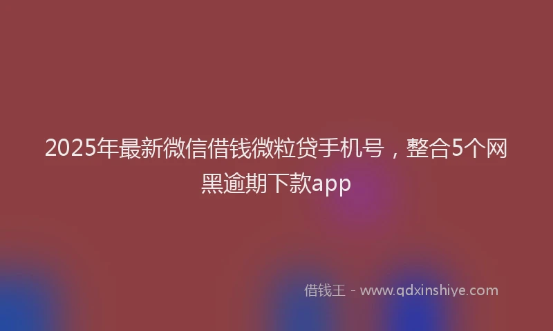 2025年最新微信借钱微粒贷手机号，整合5个网黑逾期下款app