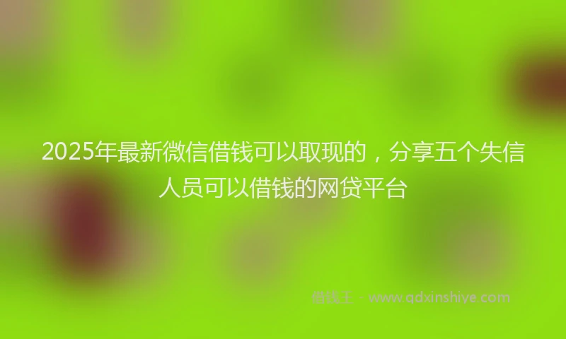 2025年最新微信借钱可以取现的，分享五个失信人员可以借钱的网贷平台