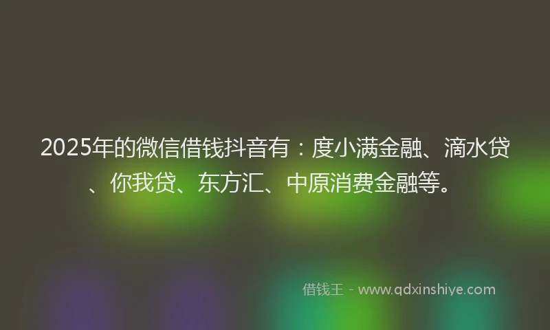 2025年的微信借钱抖音有：度小满金融、滴水贷、你我贷、东方汇、中原消费金融等。