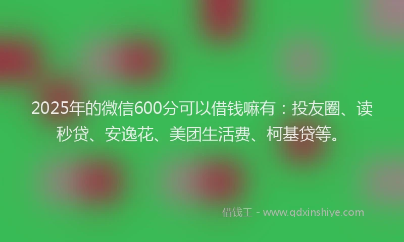 2025年的微信600分可以借钱嘛有：投友圈、读秒贷、安逸花、美团生活费、柯基贷等。