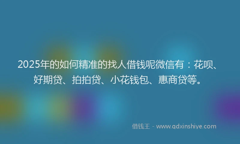 2025年的如何精准的找人借钱呢微信有：花呗、好期贷、拍拍贷、小花钱包、惠商贷等。