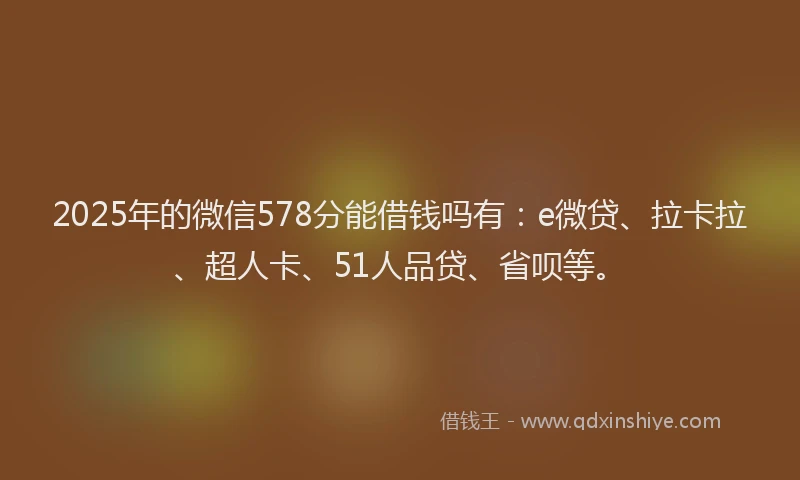 2025年的微信578分能借钱吗有：e微贷、拉卡拉、超人卡、51人品贷、省呗等。