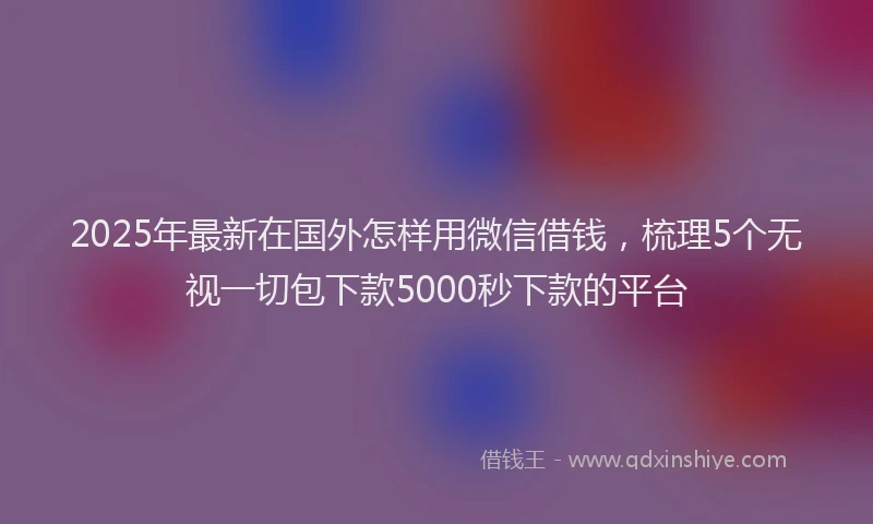 2025年最新在国外怎样用微信借钱，梳理5个无视一切包下款5000秒下款的平台