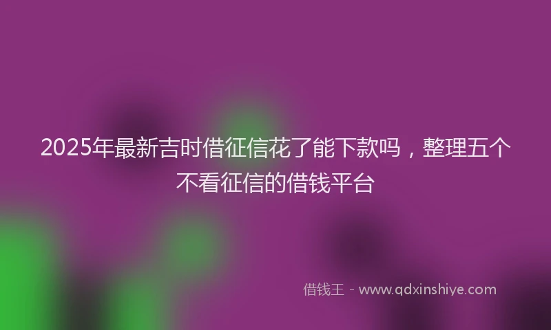 2025年最新吉时借征信花了能下款吗，整理五个不看征信的借钱平台