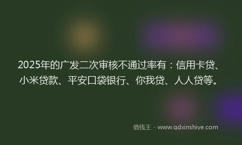 2025年的广发二次审核不通过率有：信用卡贷、小米贷款、平安口袋银行、你我贷、人人贷等。