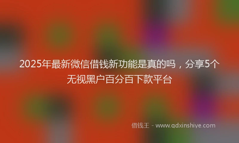 2025年最新微信借钱新功能是真的吗，分享5个无视黑户百分百下款平台