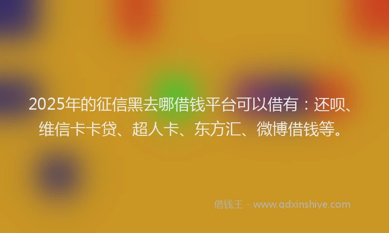 2025年的征信黑去哪借钱平台可以借有：还呗、维信卡卡贷、超人卡、东方汇、微博借钱等。