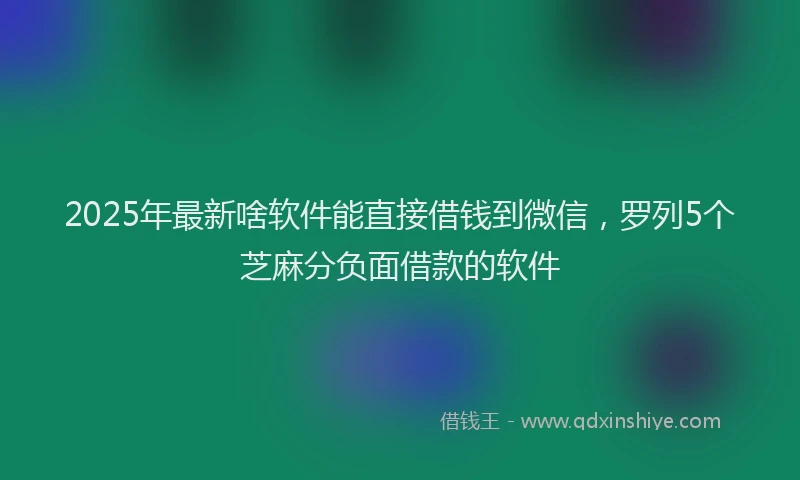 2025年最新啥软件能直接借钱到微信，罗列5个芝麻分负面借款的软件