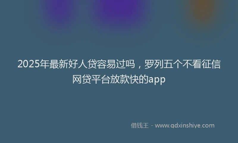 2025年最新好人贷容易过吗，罗列五个不看征信网贷平台放款快的app