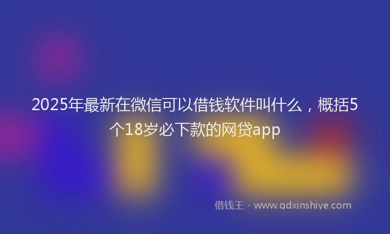 2025年最新在微信可以借钱软件叫什么，概括5个18岁必下款的网贷app