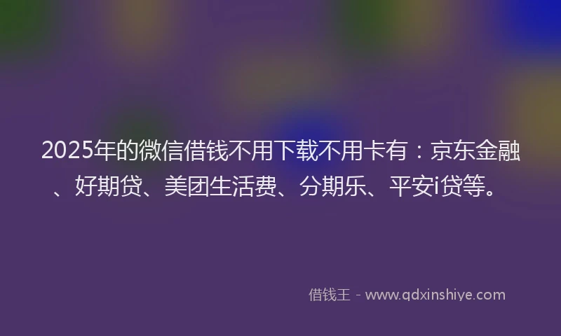 2025年的微信借钱不用下载不用卡有：京东金融、好期贷、美团生活费、分期乐、平安i贷等。