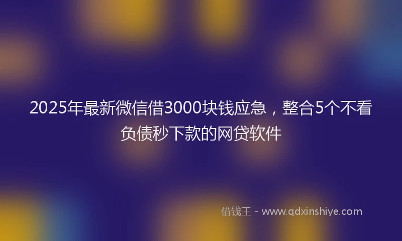 2025年最新微信借3000块钱应急，整合5个不看负债秒下款的网贷软件