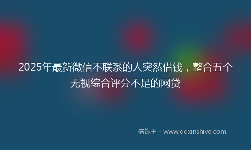 2025年最新微信不联系的人突然借钱，整合五个无视综合评分不足的网贷