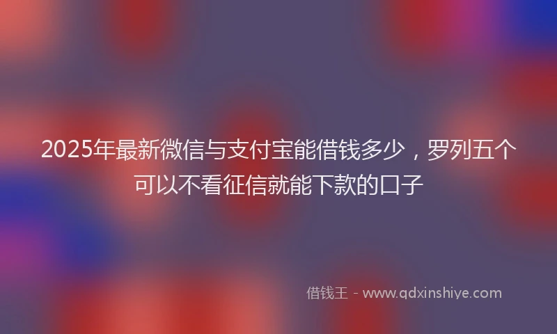 2025年最新微信与支付宝能借钱多少，罗列五个可以不看征信就能下款的口子