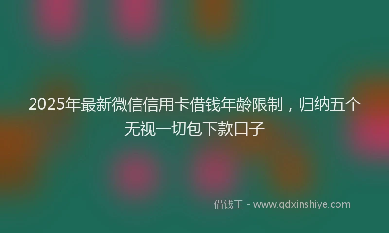 2025年最新微信信用卡借钱年龄限制，归纳五个无视一切包下款口子