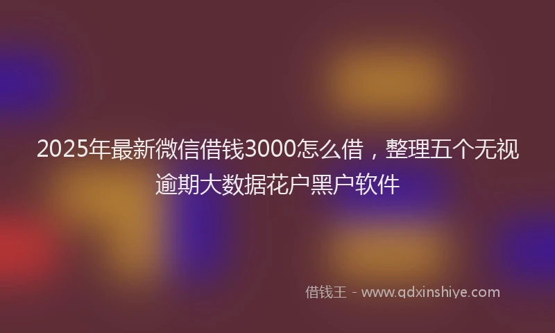 2025年最新微信借钱3000怎么借，整理五个无视逾期大数据花户黑户软件