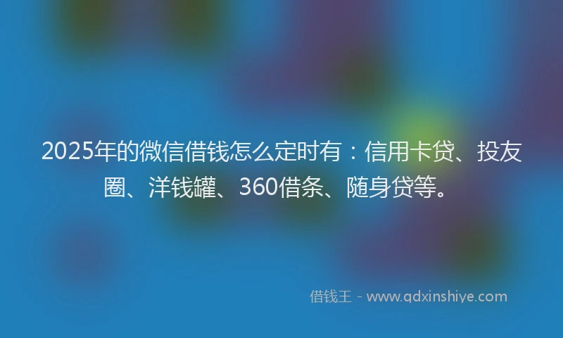 2025年的微信借钱怎么定时有：信用卡贷、投友圈、洋钱罐、360借条、随身贷等。