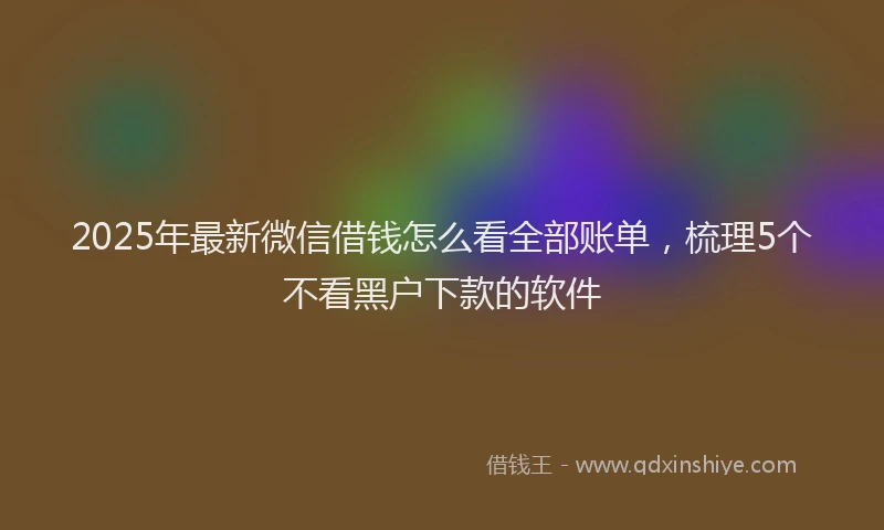 2025年最新微信借钱怎么看全部账单，梳理5个不看黑户下款的软件