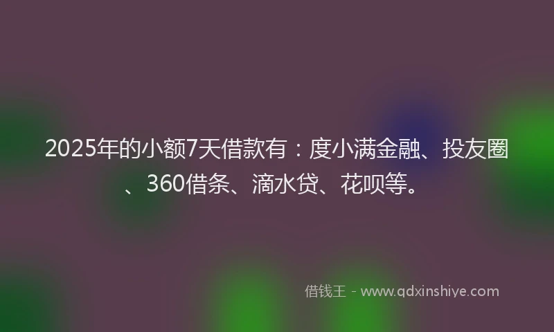 2025年的小额7天借款有：度小满金融、投友圈、360借条、滴水贷、花呗等。